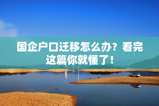 国企户口迁移怎么办？看完这篇你就懂了！