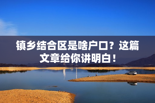 镇乡结合区是啥户口？这篇文章给你讲明白！