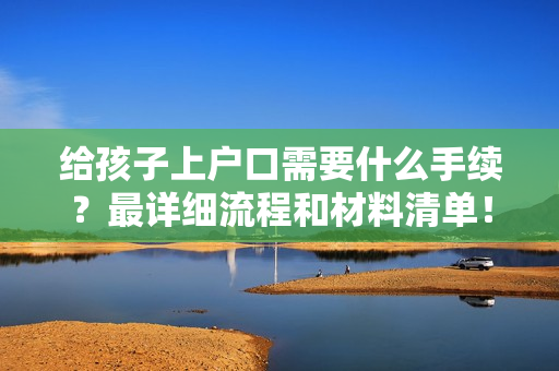 给孩子上户口需要什么手续？最详细流程和材料清单！
