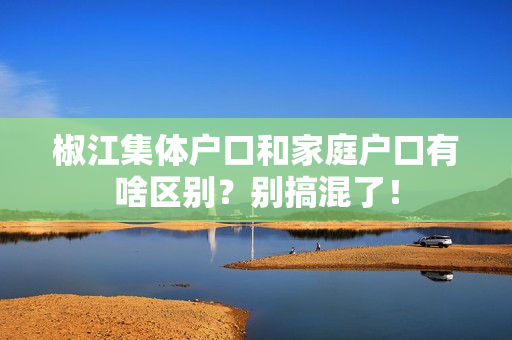 椒江集体户口和家庭户口有啥区别？别搞混了！