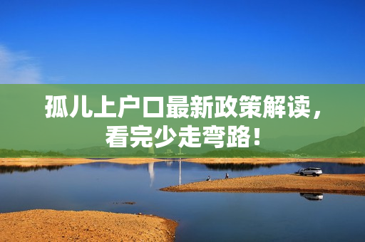 孤儿上户口最新政策解读，看完少走弯路！