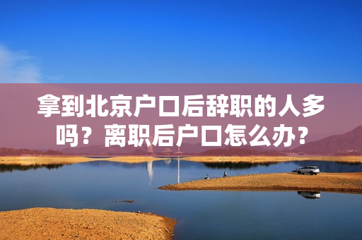拿到北京户口后辞职的人多吗？离职后户口怎么办？