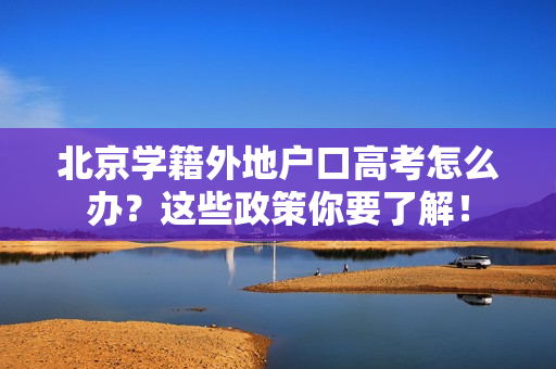 北京学籍外地户口高考怎么办？这些政策你要了解！