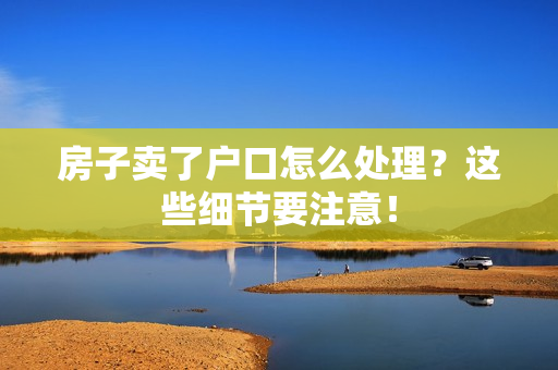 房子卖了户口怎么处理？这些细节要注意！