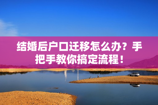 结婚后户口迁移怎么办？手把手教你搞定流程！