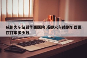 成都火车站到华西医院 成都火车站到华西医院打车多少钱