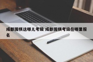 成都围棋这哪儿考级 成都围棋考级在哪里报名