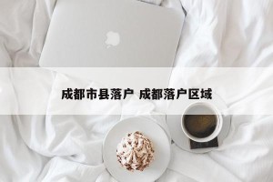 成都市县落户 成都落户区域