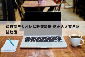成都落户人才补贴政策最新 杭州人才落户补贴政策
