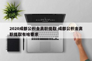 2020成都公积金离职提取 成都公积金离职提取有啥要求