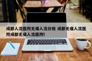成都人流医院无痛人流价格 成都无痛人流医院成都无痛人流医院l