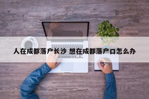 人在成都落户长沙 想在成都落户口怎么办