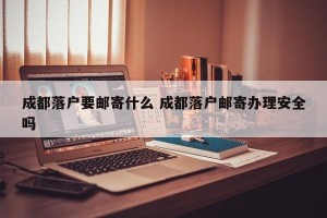 成都落户要邮寄什么 成都落户邮寄办理安全吗