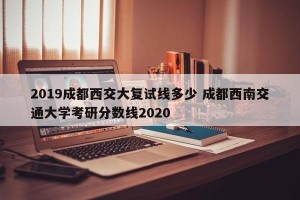 2019成都西交大复试线多少 成都西南交通大学考研分数线2020