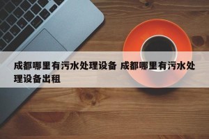 成都哪里有污水处理设备 成都哪里有污水处理设备出租