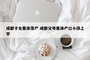 成都子女集体落户 成都父母集体户口小孩上学