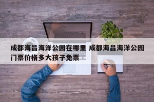 成都海昌海洋公园在哪里 成都海昌海洋公园门票价格多大孩子免票