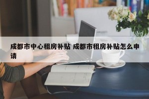 成都市中心租房补贴 成都市租房补贴怎么申请