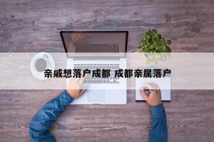 亲戚想落户成都 成都亲属落户