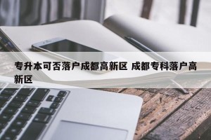 专升本可否落户成都高新区 成都专科落户高新区