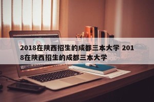 2018在陕西招生的成都三本大学 2018在陕西招生的成都三本大学