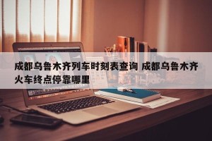 成都乌鲁木齐列车时刻表查询 成都乌鲁木齐火车终点停靠哪里