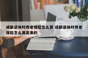 成都退休时养老保险怎么算 成都退休时养老保险怎么算出来的