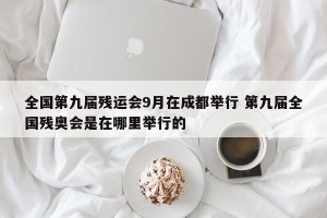 全国第九届残运会9月在成都举行 第九届全国残奥会是在哪里举行的