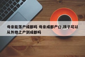母亲能落户成都吗 母亲成都户口,孩子可以从外地上户到成都吗