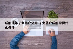 成都成年子女落户父母 子女落户成都需要什么条件