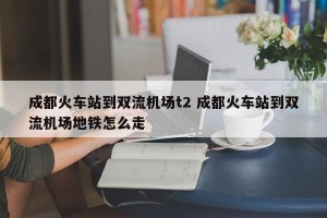 成都火车站到双流机场t2 成都火车站到双流机场地铁怎么走