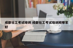 成都社工考试培训 成都社工考试培训班哪家好