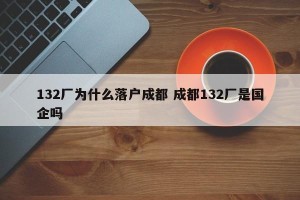 132厂为什么落户成都 成都132厂是国企吗