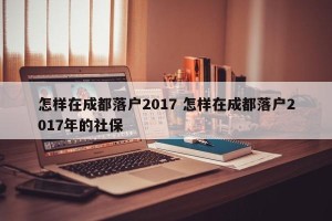 怎样在成都落户2017 怎样在成都落户2017年的社保
