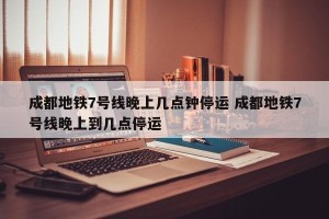 成都地铁7号线晚上几点钟停运 成都地铁7号线晚上到几点停运