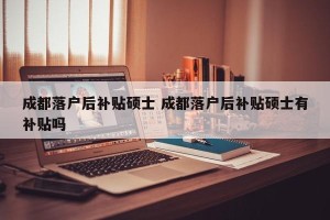 成都落户后补贴硕士 成都落户后补贴硕士有补贴吗