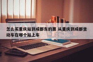 怎么买重庆站到成都东的票 从重庆到成都坐动车在哪个站上车