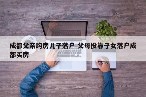成都父亲购房儿子落户 父母投靠子女落户成都买房