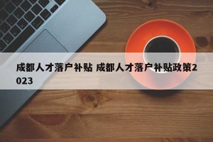 成都人才落户补贴 成都人才落户补贴政策2023