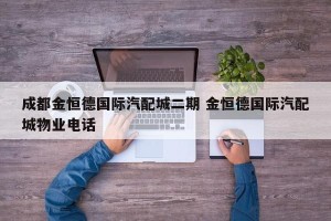成都金恒德国际汽配城二期 金恒德国际汽配城物业电话