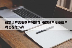 成都过户需要落户吗现在 成都过户需要落户吗现在怎么办