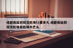 成都南站到双流机场t1要多久 成都南站到双流机场有机场大巴么