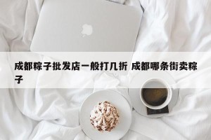 成都粽子批发店一般打几折 成都哪条街卖粽子