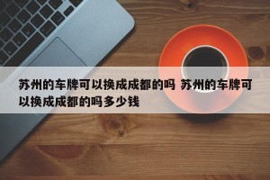 苏州的车牌可以换成成都的吗 苏州的车牌可以换成成都的吗多少钱