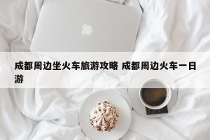 成都周边坐火车旅游攻略 成都周边火车一日游