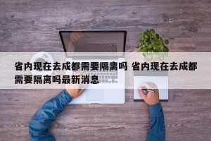 省内现在去成都需要隔离吗 省内现在去成都需要隔离吗最新消息