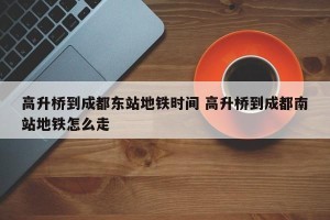 高升桥到成都东站地铁时间 高升桥到成都南站地铁怎么走