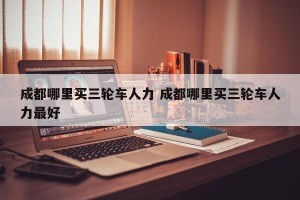 成都哪里买三轮车人力 成都哪里买三轮车人力最好