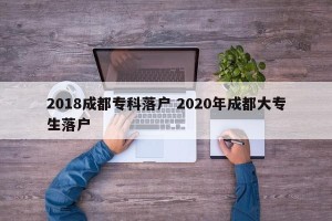 2018成都专科落户 2020年成都大专生落户