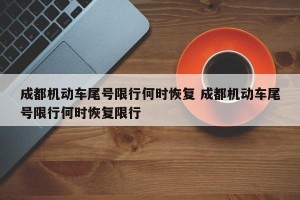 成都机动车尾号限行何时恢复 成都机动车尾号限行何时恢复限行